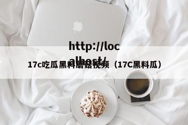 17c吃瓜黑料蘑菇视频（17C黑料瓜）