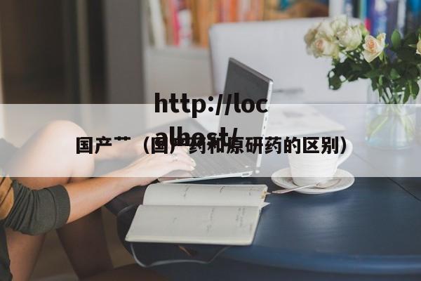 国产艹（国产药和原研药的区别）